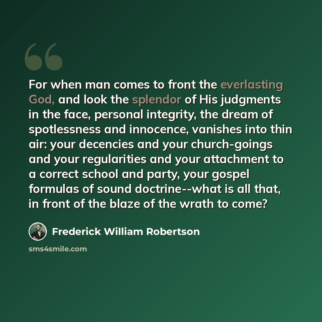 “For when man comes to front the everlasting God, and look the splendor of His judgments in the face, personal integrity, the dream of spotlessness and innocence, vanishes into thin air: your decencies and your church-goings and your regularities and your attachment to a correct school and party…” quote by Frederick William Robertson