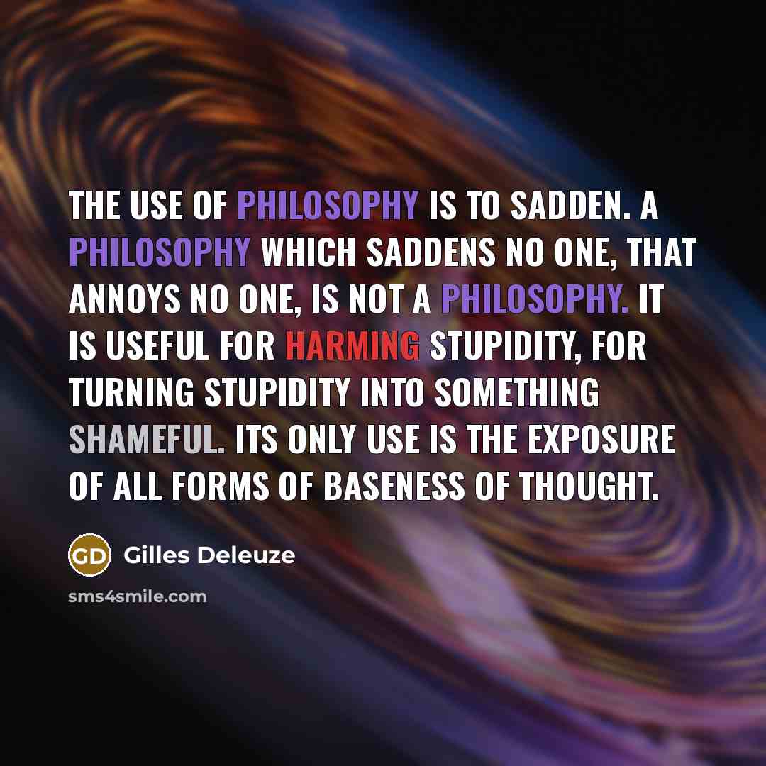 “The use of philosophy is to sadden. A philosophy which saddens no one, that annoys no one, is not a philosophy. It is useful for harming stupidity, for turning stupidity into something shameful. Its only use is the exposure of all forms of baseness of thought.” quote by Gilles Deleuze