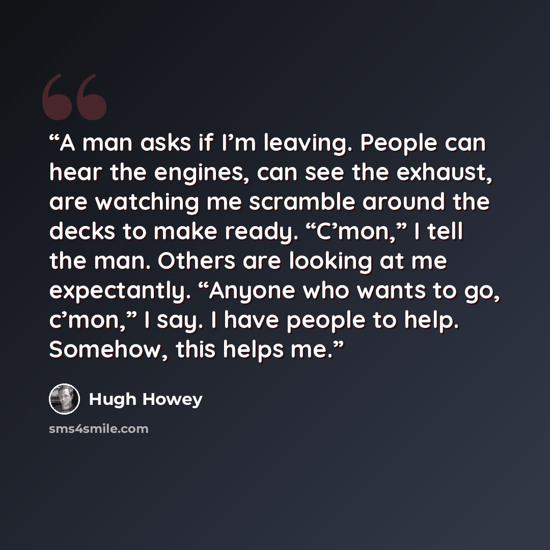 “A man asks if I’m leaving. People can hear the engines, can see the exhaust, are watching me scramble around the decks to make ready. “C’mon,” I tell the man. Others are looking at me expectantly. “Anyone who wants to go, c’mon,” I say. I have people to help. Somehow, this helps me.” quote by Hugh Howey