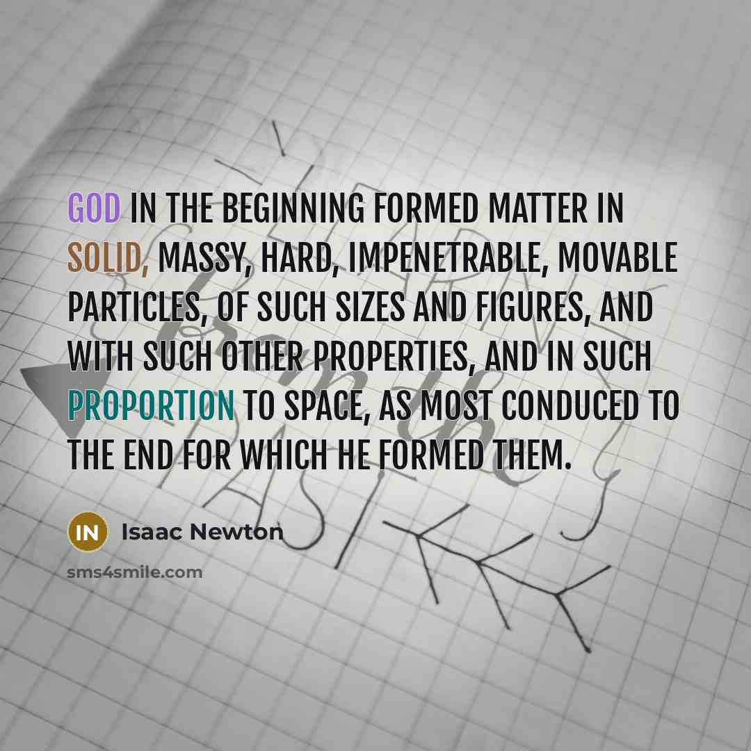 “God in the beginning formed matter in solid, massy, hard, impenetrable, movable particles, of such sizes and figures, and with such other properties, and in such proportion to space, as most conduced to the end for which he formed them.” quote by Isaac Newton