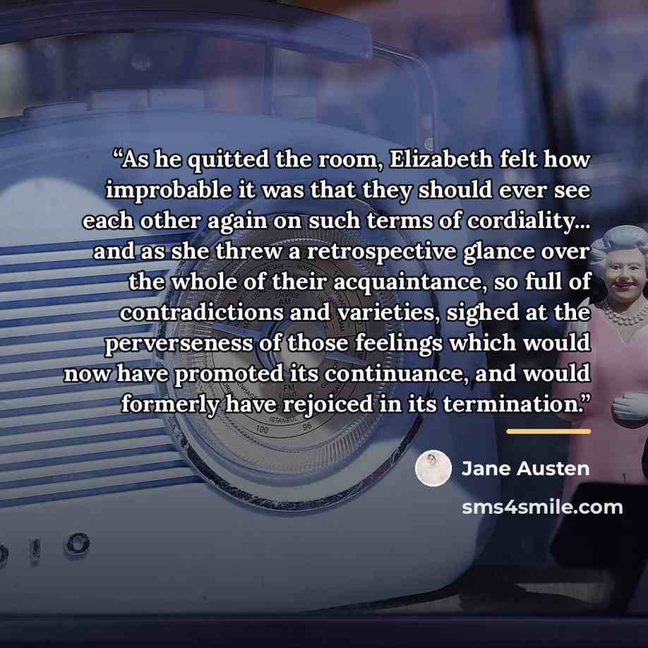 “As he quitted the room, Elizabeth felt how improbable it was that they should ever see each other again on such terms of cordiality... and as she threw a retrospective glance over the whole of their acquaintance, so full of contradictions and varieties, sighed at the perverseness of those feelings…” quote by Jane Austen