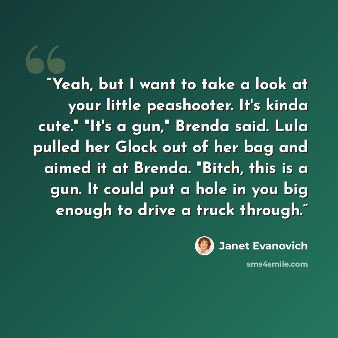 “Yeah, but I want to take a look at your little peashooter. It's kinda cute." "It's a gun," Brenda said. Lula pulled her Glock out of her bag and aimed it at Brenda. "Bitch, this is a gun. It could put a hole in you big enough to drive a truck through.” quote by Janet Evanovich