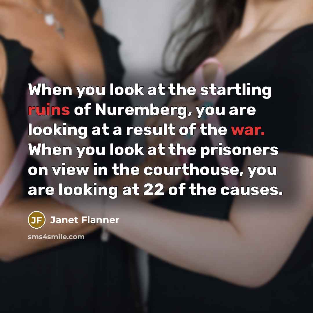 “When you look at the startling ruins of Nuremberg, you are looking at a result of the war. When you look at the prisoners on view in the courthouse, you are looking at 22 of the causes.” quote by Janet Flanner