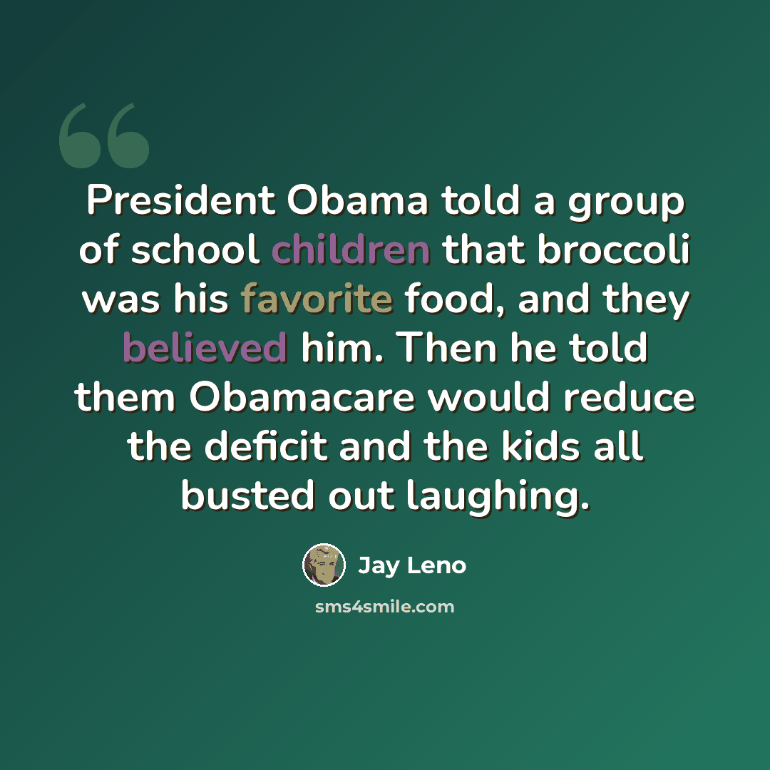 “President Obama told a group of school children that broccoli was his favorite food, and they believed him. Then he told them Obamacare would reduce the deficit and the kids all busted out laughing.” quote by Jay Leno