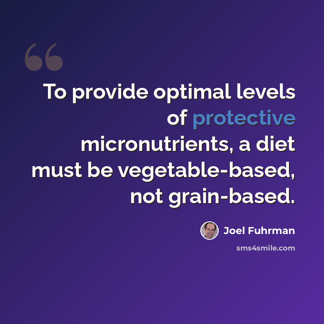 “To provide optimal levels of protective micronutrients, a diet must be vegetable-based, not grain-based.” quote by Joel Fuhrman