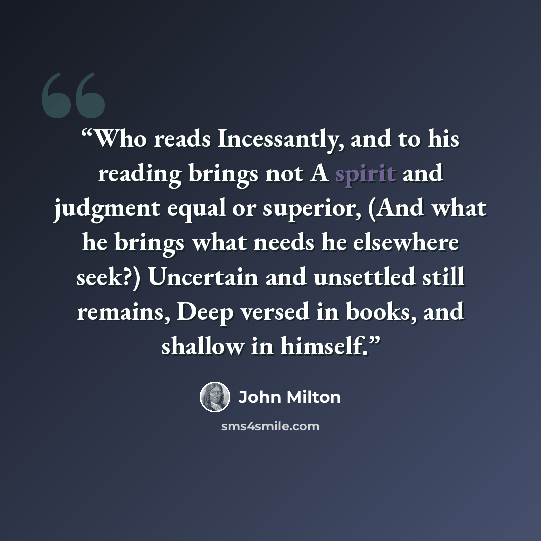 “Who reads Incessantly, and to his reading brings not A spirit and judgment equal or superior, (And what he brings what needs he elsewhere seek?) Uncertain and unsettled still remains, Deep versed in books, and shallow in himself.” quote by John Milton