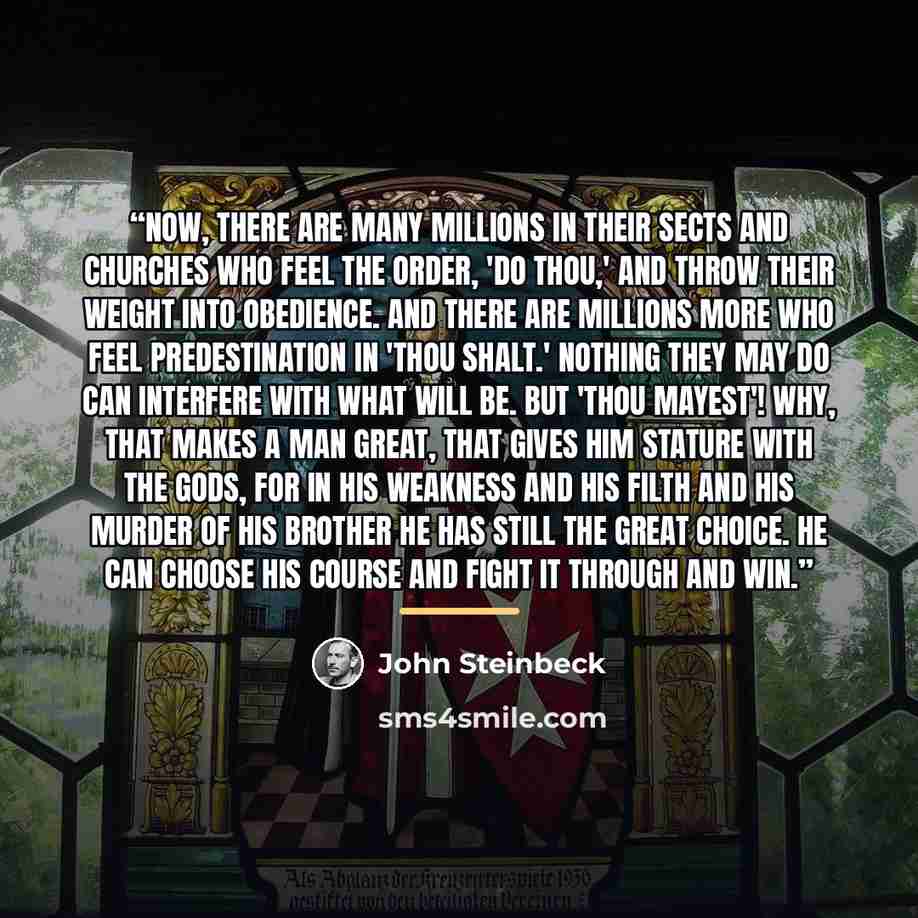 “Now, there are many millions in their sects and churches who feel the order, 'Do thou,' and throw their weight into obedience. And there are millions more who feel predestination in 'Thou shalt.' Nothing they may do can interfere with what will be. But 'Thou mayest'! Why, that makes a man great…” quote by John Steinbeck