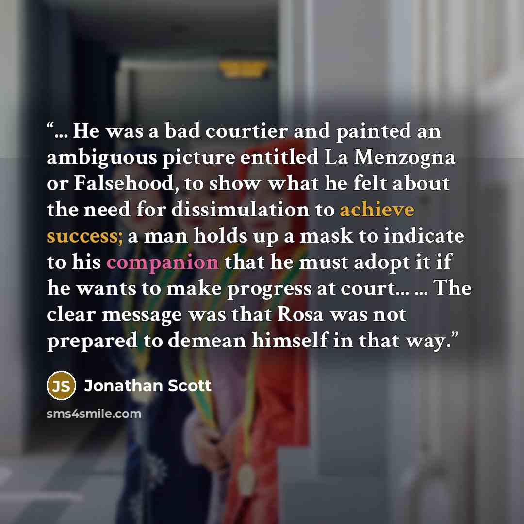“... He was a bad courtier and painted an ambiguous picture entitled La Menzogna or Falsehood, to show what he felt about the need for dissimulation to achieve success; a man holds up a mask to indicate to his companion that he must adopt it if he wants to make progress at court... ... The clear…” quote by Jonathan Scott