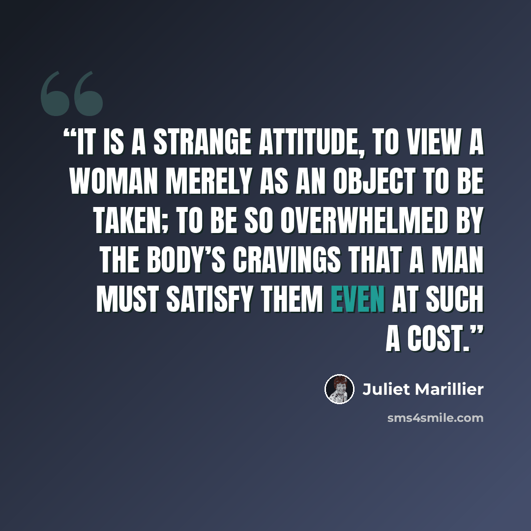 “It is a strange attitude, to view a woman merely as an object to be taken; to be so overwhelmed by the body’s cravings that a man must satisfy them even at such a cost.” quote by Juliet Marillier