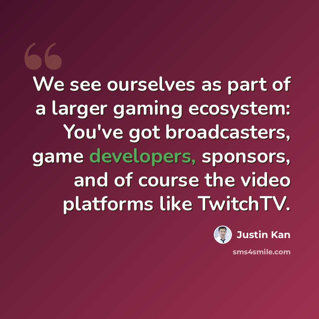 “We see ourselves as part of a larger gaming ecosystem: You've got broadcasters, game developers, sponsors, and of course the video platforms like TwitchTV.” quote by Justin Kan