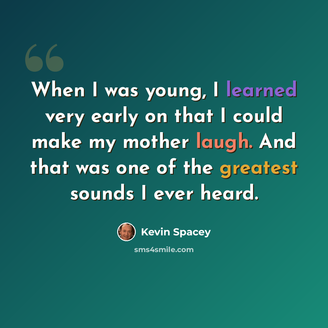 “When I was young, I learned very early on that I could make my mother laugh. And that was one of the greatest sounds I ever heard.” quote by Kevin Spacey