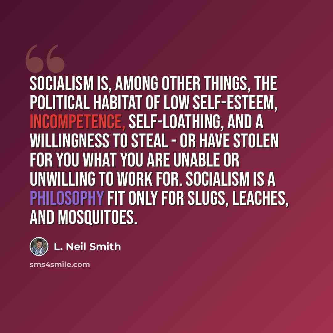 “Socialism is, among other things, the political habitat of low self-esteem, incompetence, self-loathing, and a willingness to steal - or have stolen for you what you are unable or unwilling to work for. Socialism is a philosophy fit only for slugs, leaches, and mosquitoes.” quote by L. Neil Smith