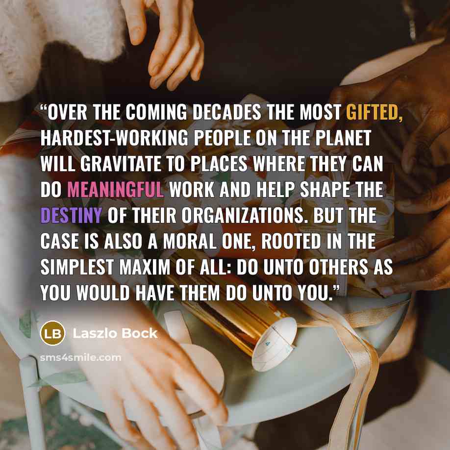 “Over the coming decades the most gifted, hardest-working people on the planet will gravitate to places where they can do meaningful work and help shape the destiny of their organizations. But the case is also a moral one, rooted in the simplest maxim of all: Do unto others as you would have them…” quote by Laszlo Bock