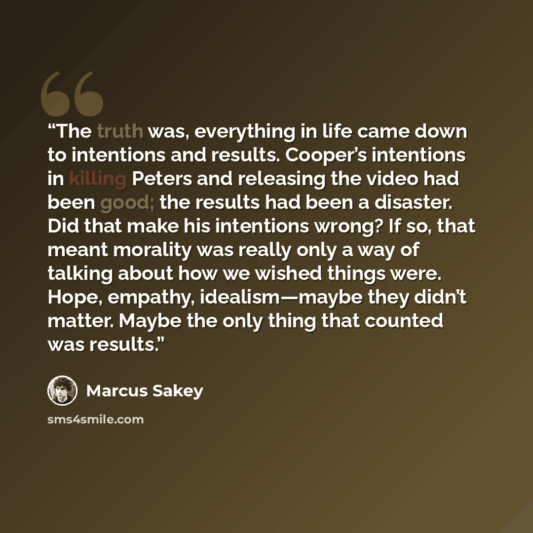 “The truth was, everything in life came down to intentions and results. Cooper’s intentions in killing Peters and releasing the video had been good; the results had been a disaster. Did that make his intentions wrong? If so, that meant morality was really only a way of talking about how we wished…” quote by Marcus Sakey