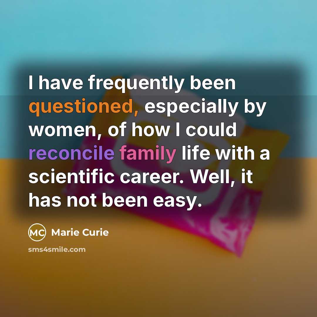 “I have frequently been questioned, especially by women, of how I could reconcile family life with a scientific career. Well, it has not been easy.” quote by Marie Curie