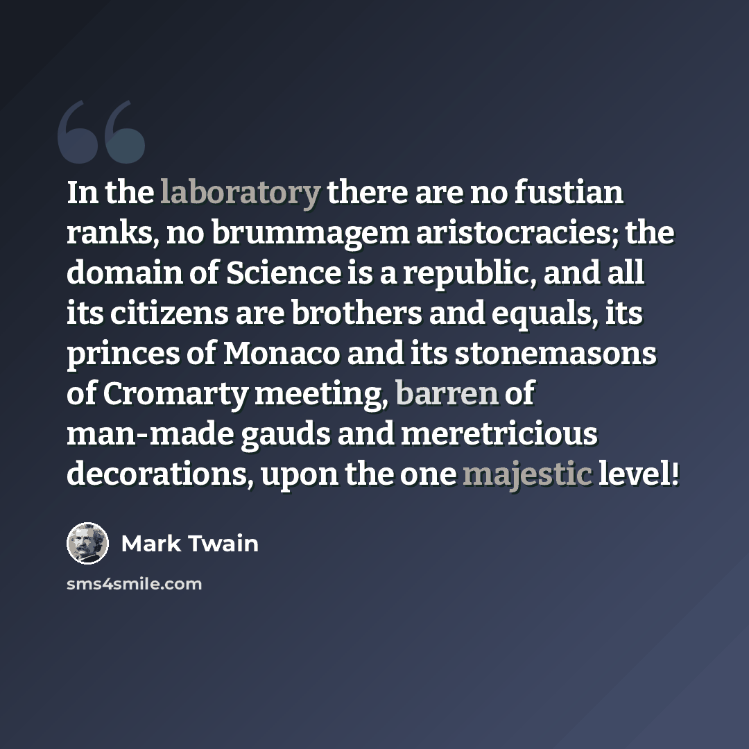 “In the laboratory there are no fustian ranks, no brummagem aristocracies; the domain of Science is a republic, and all its citizens are brothers and equals, its princes of Monaco and its stonemasons of Cromarty meeting, barren of man-made gauds and meretricious decorations, upon the one majestic…” quote by Mark Twain