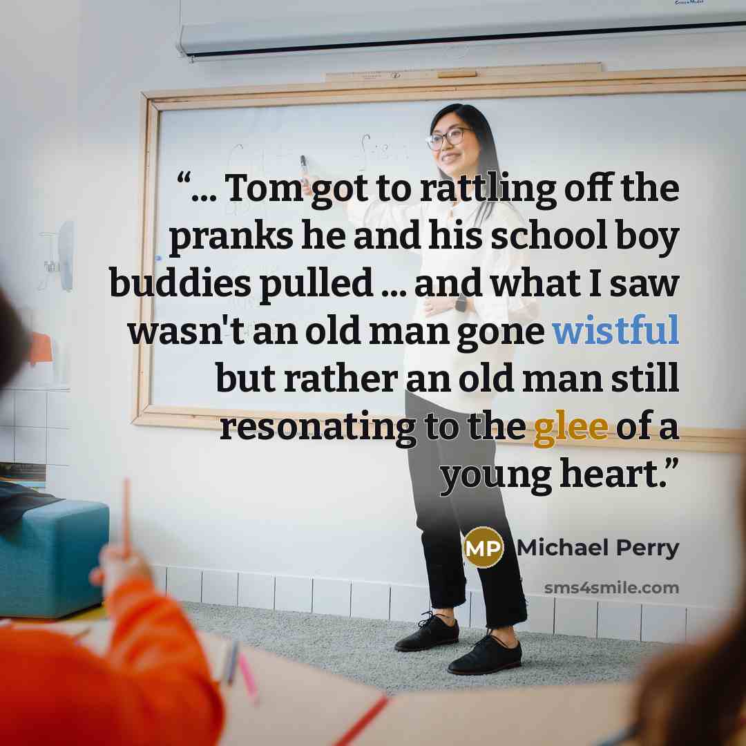 “... Tom got to rattling off the pranks he and his school boy buddies pulled ... and what I saw wasn't an old man gone wistful but rather an old man still resonating to the glee of a young heart.” quote by Michael Perry