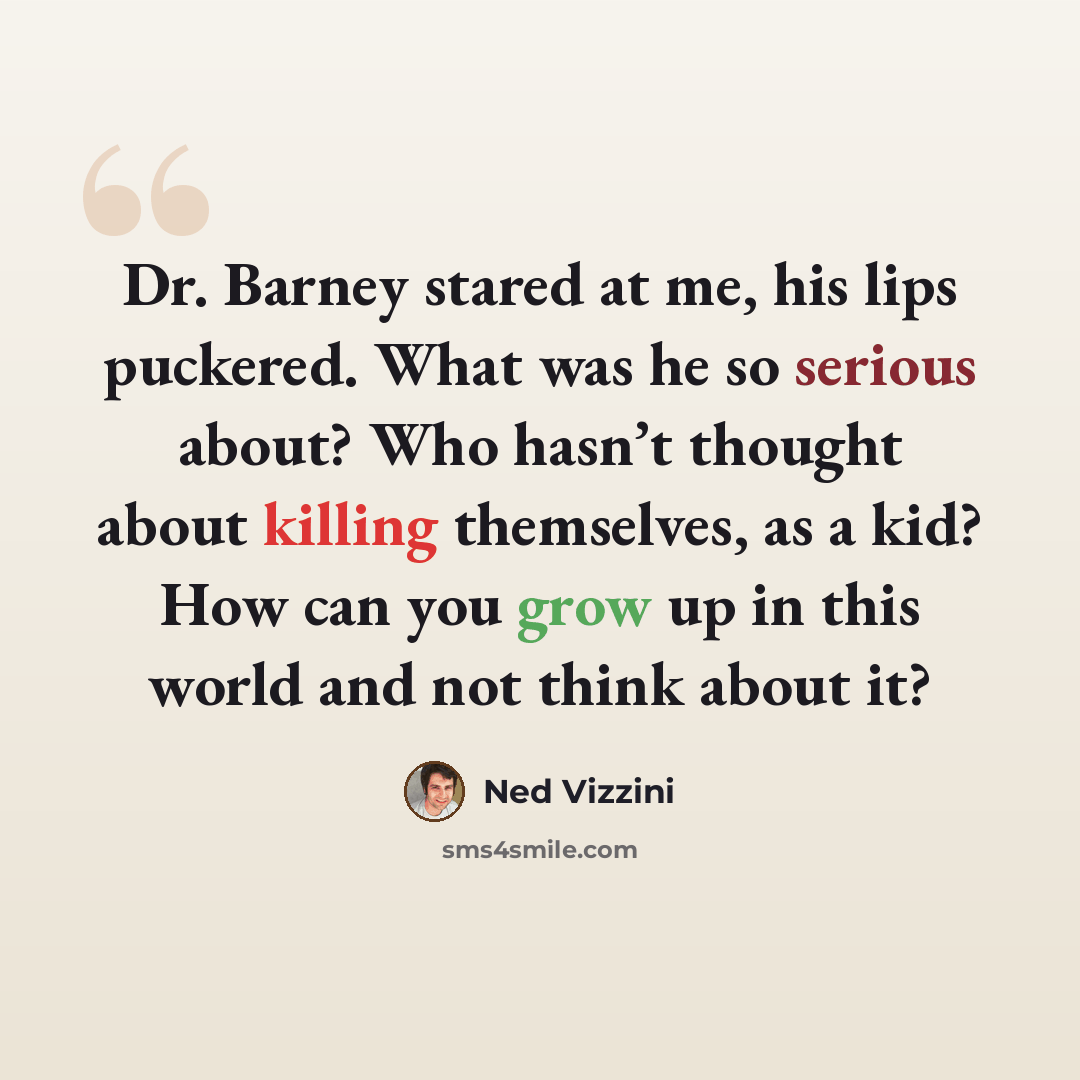 “Dr. Barney stared at me, his lips puckered. What was he so serious about? Who hasn’t thought about killing themselves, as a kid? How can you grow up in this world and not think about it?” quote by Ned Vizzini