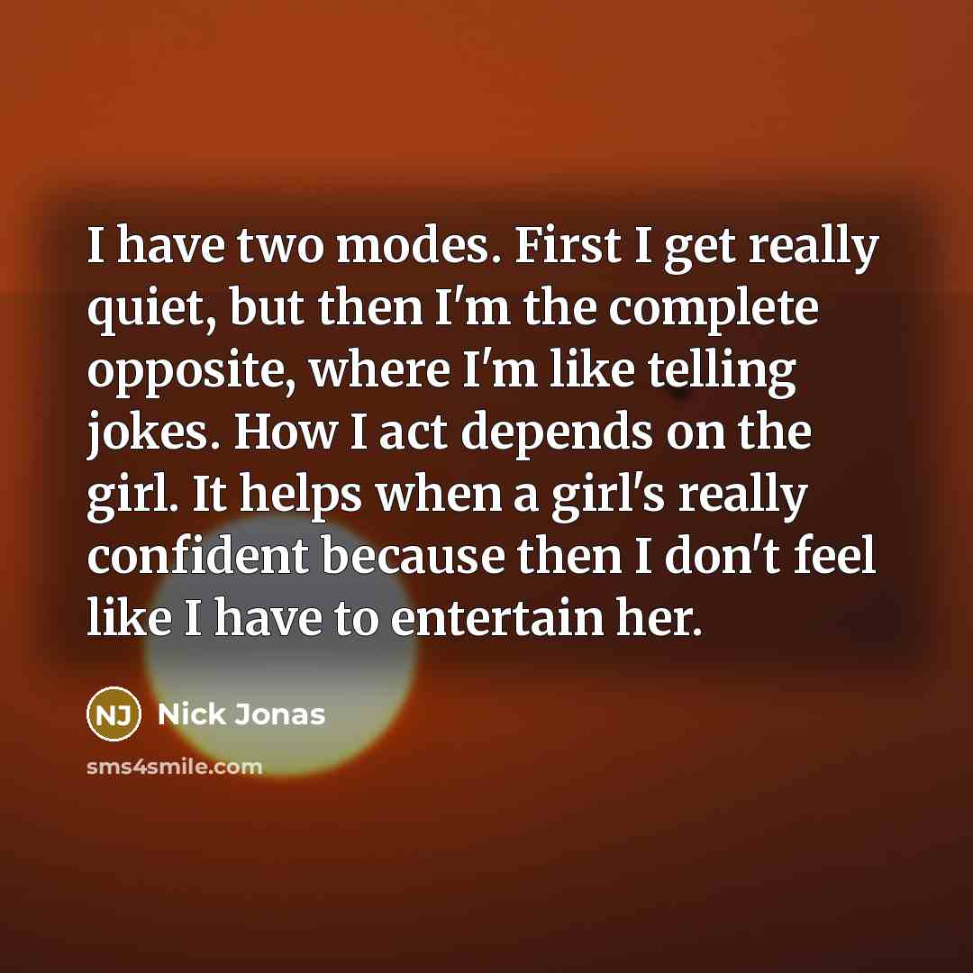 “I have two modes. First I get really quiet, but then I'm the complete opposite, where I'm like telling jokes. How I act depends on the girl. It helps when a girl's really confident because then I don't feel like I have to entertain her.” quote by Nick Jonas