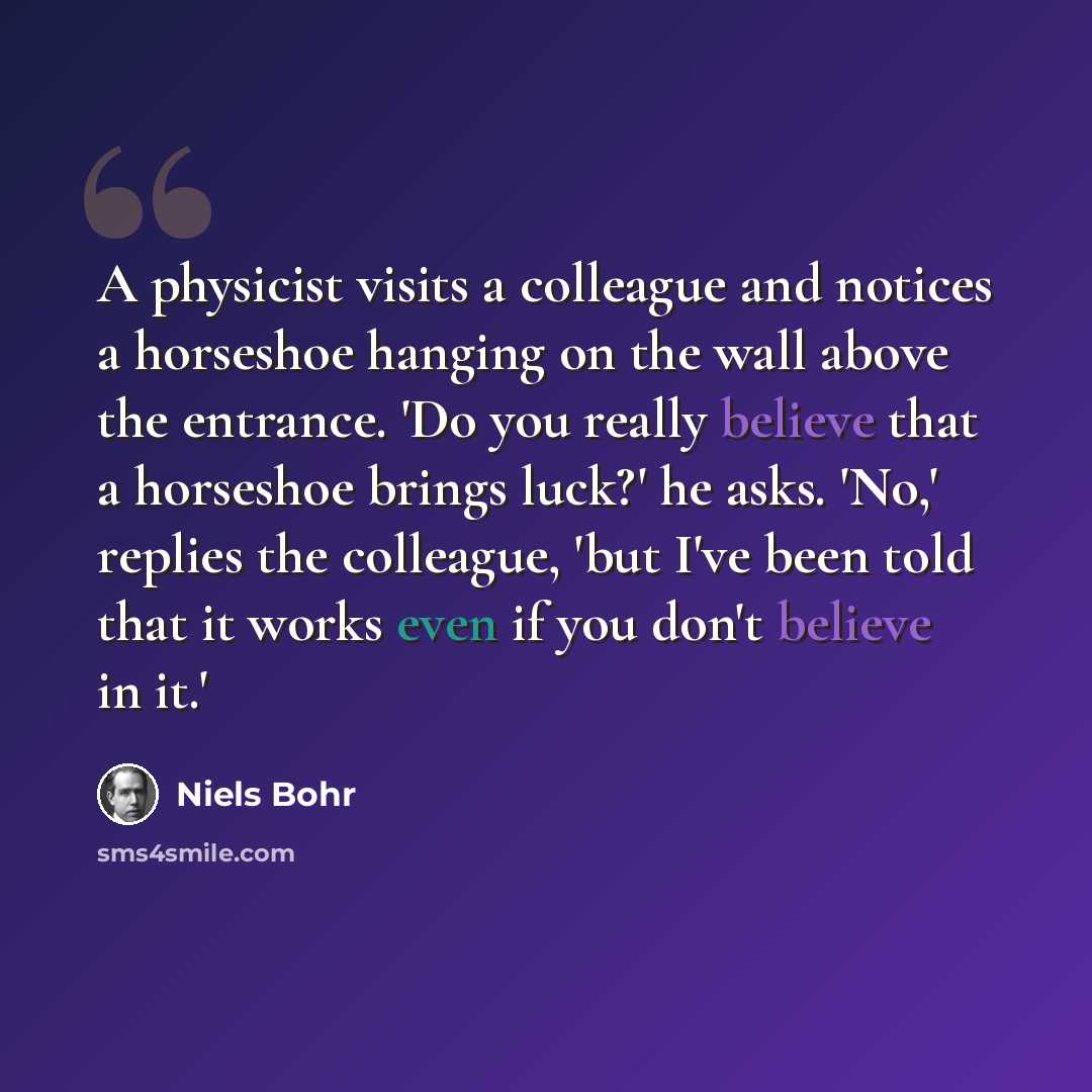 “A physicist visits a colleague and notices a horseshoe hanging on the wall above the entrance. 'Do you really believe that a horseshoe brings luck?' he asks. 'No,' replies the colleague, 'but I've been told that it works even if you don't believe in it.'” quote by Niels Bohr
