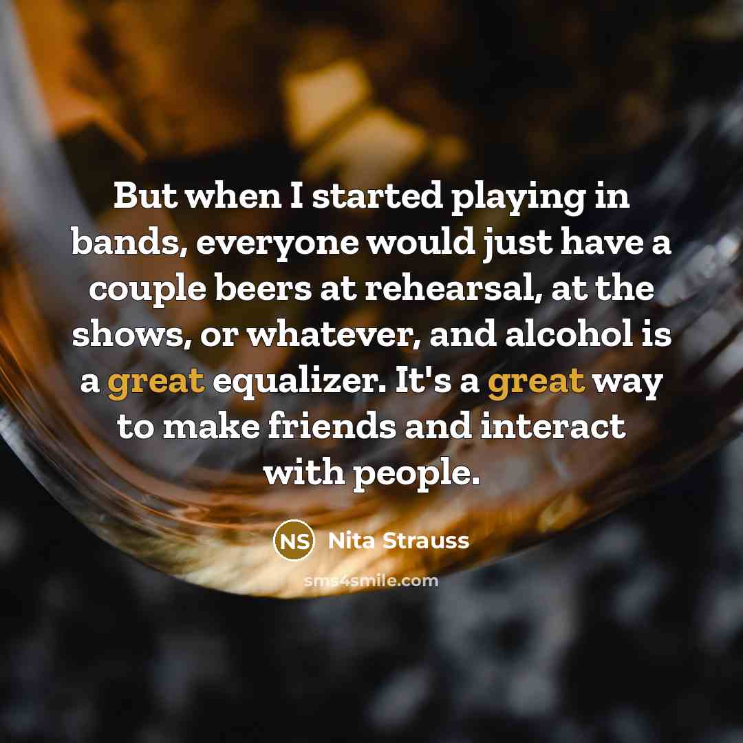 “But when I started playing in bands, everyone would just have a couple beers at rehearsal, at the shows, or whatever, and alcohol is a great equalizer. It's a great way to make friends and interact with people.” quote by Nita Strauss