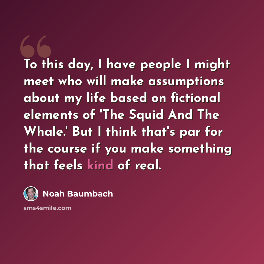 “To this day, I have people I might meet who will make assumptions about my life based on fictional elements of 'The Squid And The Whale.' But I think that's par for the course if you make something that feels kind of real.” quote by Noah Baumbach
