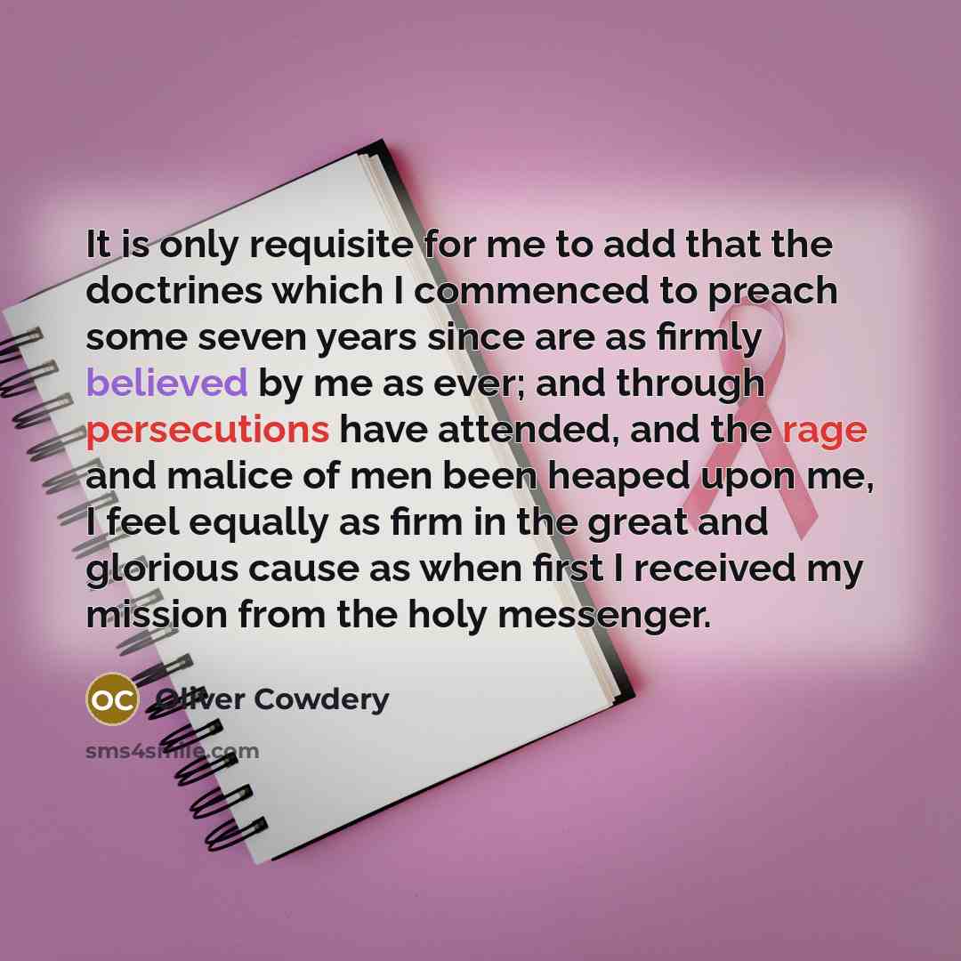 “It is only requisite for me to add that the doctrines which I commenced to preach some seven years since are as firmly believed by me as ever; and through persecutions have attended, and the rage and malice of men been heaped upon me, I feel equally as firm in the great and glorious cause as when…” quote by Oliver Cowdery