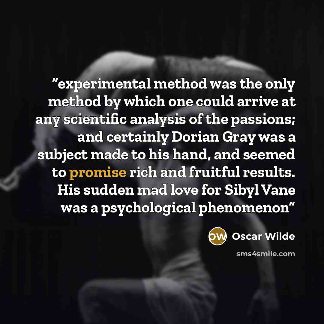 “experimental method was the only method by which one could arrive at any scientific analysis of the passions; and certainly Dorian Gray was a subject made to his hand, and seemed to promise rich and fruitful results. His sudden mad love for Sibyl Vane was a psychological phenomenon” quote by Oscar Wilde