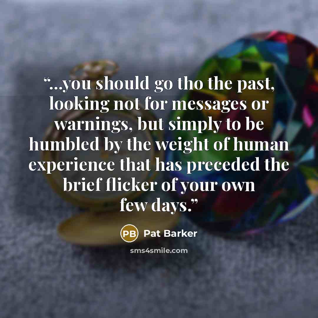 “...you should go tho the past, looking not for messages or warnings, but simply to be humbled by the weight of human experience that has preceded the brief flicker of your own few days.” quote by Pat Barker
