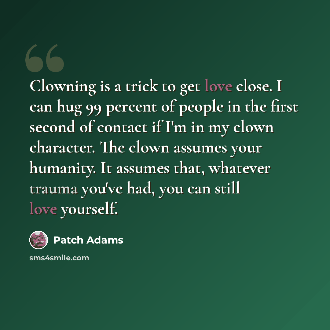 “Clowning is a trick to get love close. I can hug 99 percent of people in the first second of contact if I'm in my clown character. The clown assumes your humanity. It assumes that, whatever trauma you've had, you can still love yourself.” quote by Patch Adams