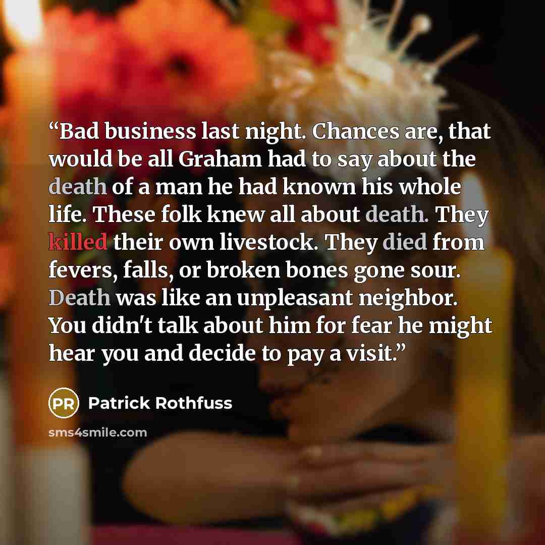 “Bad business last night. Chances are, that would be all Graham had to say about the death of a man he had known his whole life. These folk knew all about death. They killed their own livestock. They died from fevers, falls, or broken bones gone sour. Death was like an unpleasant neighbor. You…” quote by Patrick Rothfuss