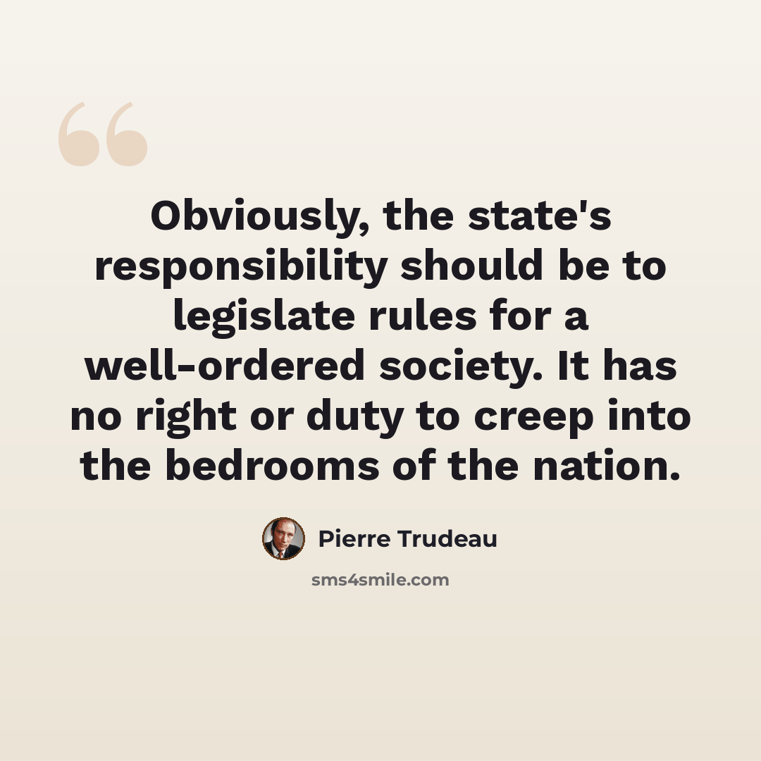 “Obviously, the state's responsibility should be to legislate rules for a well-ordered society. It has no right or duty to creep into the bedrooms of the nation.” quote by Pierre Trudeau