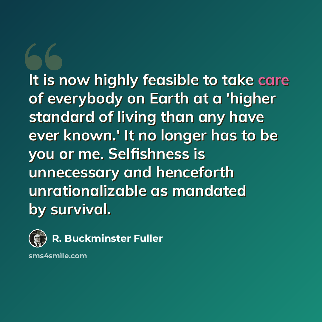 “It is now highly feasible to take care of everybody on Earth at a 'higher standard of living than any have ever known.' It no longer has to be you or me. Selfishness is unnecessary and henceforth unrationalizable as mandated by survival.” quote by R. Buckminster Fuller
