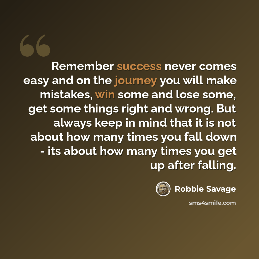 “Remember success never comes easy and on the journey you will make mistakes, win some and lose some, get some things right and wrong. But always keep in mind that it is not about how many times you fall down - its about how many times you get up after falling.” quote by Robbie Savage