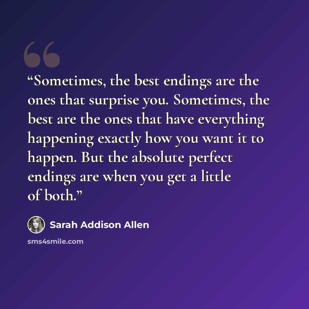 “Sometimes, the best endings are the ones that surprise you. Sometimes, the best are the ones that have everything happening exactly how you want it to happen. But the absolute perfect endings are when you get a little of both.” quote by Sarah Addison Allen