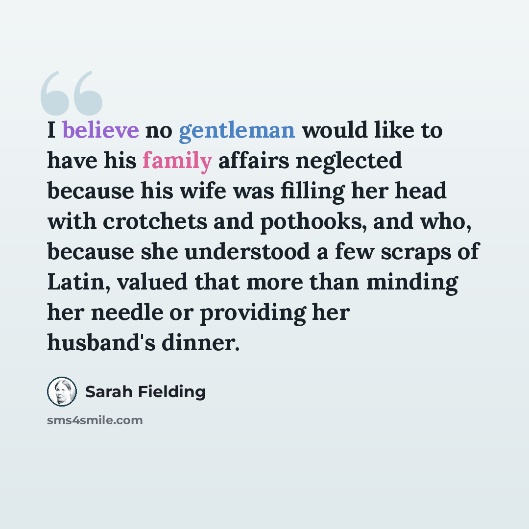 “I believe no gentleman would like to have his family affairs neglected because his wife was filling her head with crotchets and pothooks, and who, because she understood a few scraps of Latin, valued that more than minding her needle or providing her husband's dinner.” quote by Sarah Fielding