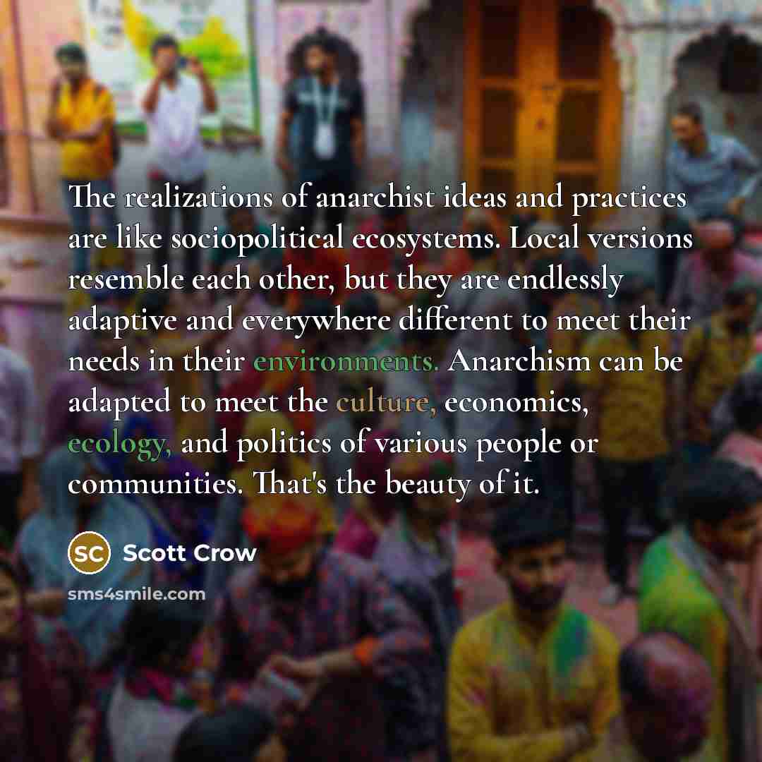 “The realizations of anarchist ideas and practices are like sociopolitical ecosystems. Local versions resemble each other, but they are endlessly adaptive and everywhere different to meet their needs in their environments. Anarchism can be adapted to meet the culture, economics, ecology, and…” quote by Scott Crow