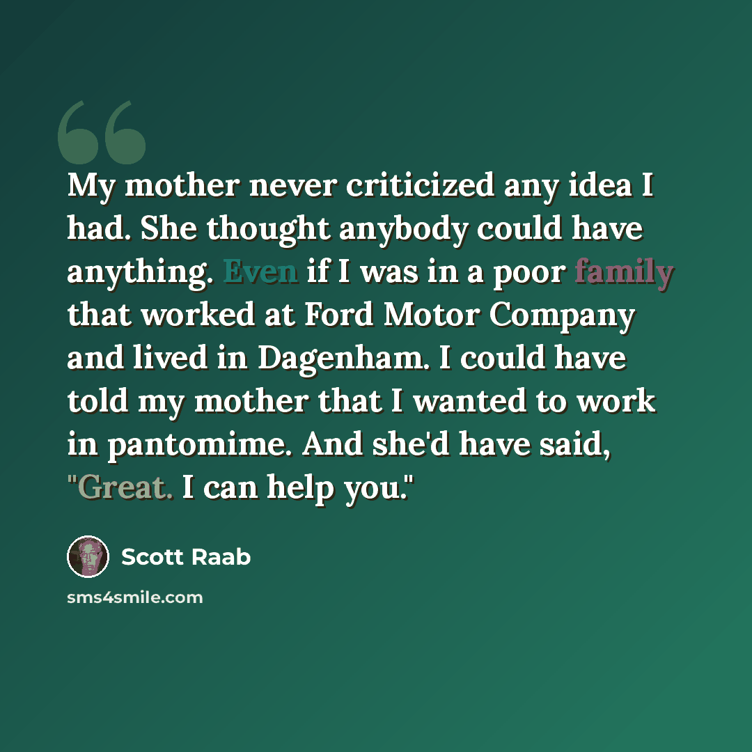 “My mother never criticized any idea I had. She thought anybody could have anything. Even if I was in a poor family that worked at Ford Motor Company and lived in Dagenham. I could have told my mother that I wanted to work in pantomime. And she'd have said, "Great. I can help you."” quote by Scott Raab