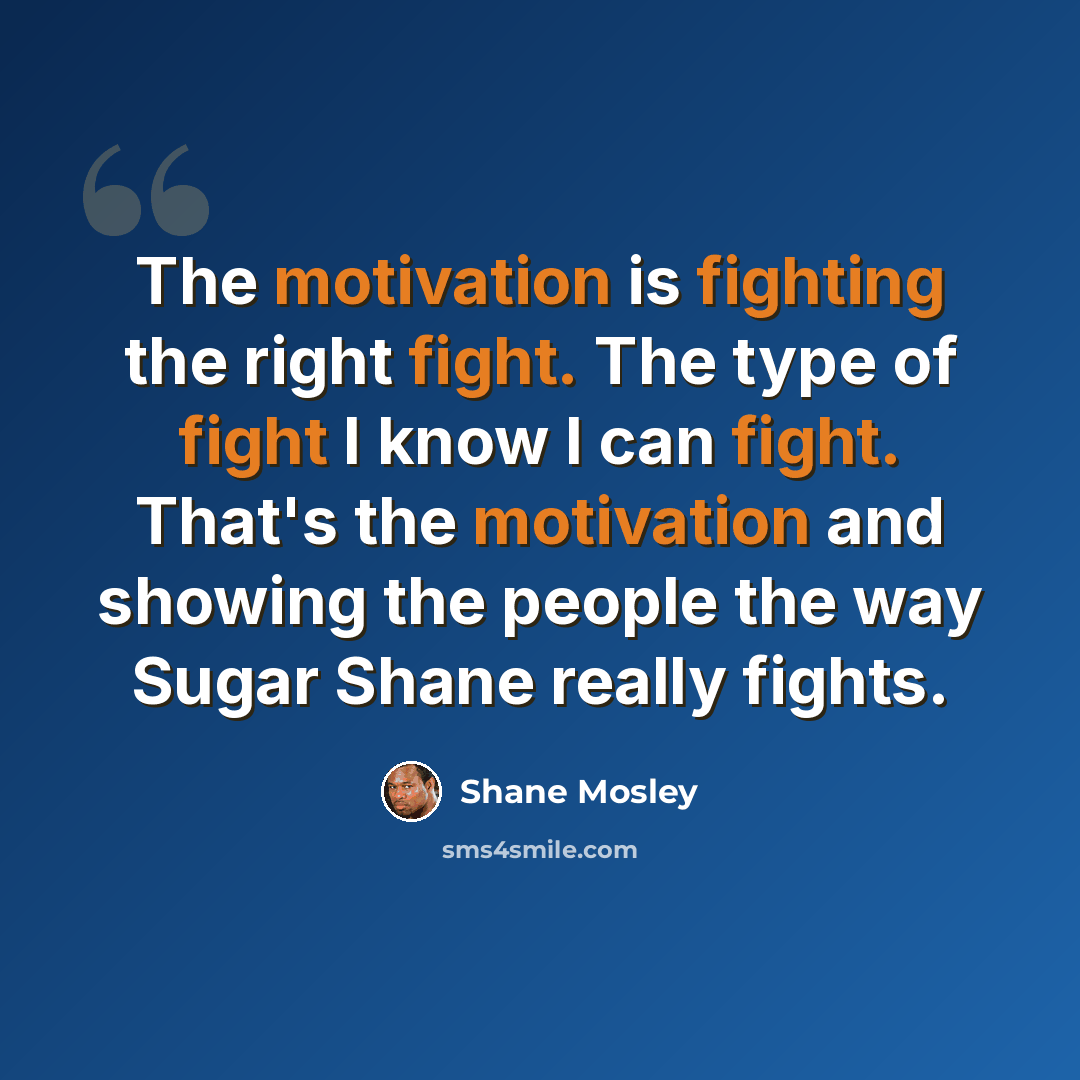 “The motivation is fighting the right fight. The type of fight I know I can fight. That's the motivation and showing the people the way Sugar Shane really fights.” quote by Shane Mosley