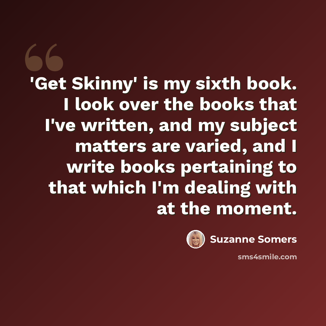 “'Get Skinny' is my sixth book. I look over the books that I've written, and my subject matters are varied, and I write books pertaining to that which I'm dealing with at the moment.” quote by Suzanne Somers
