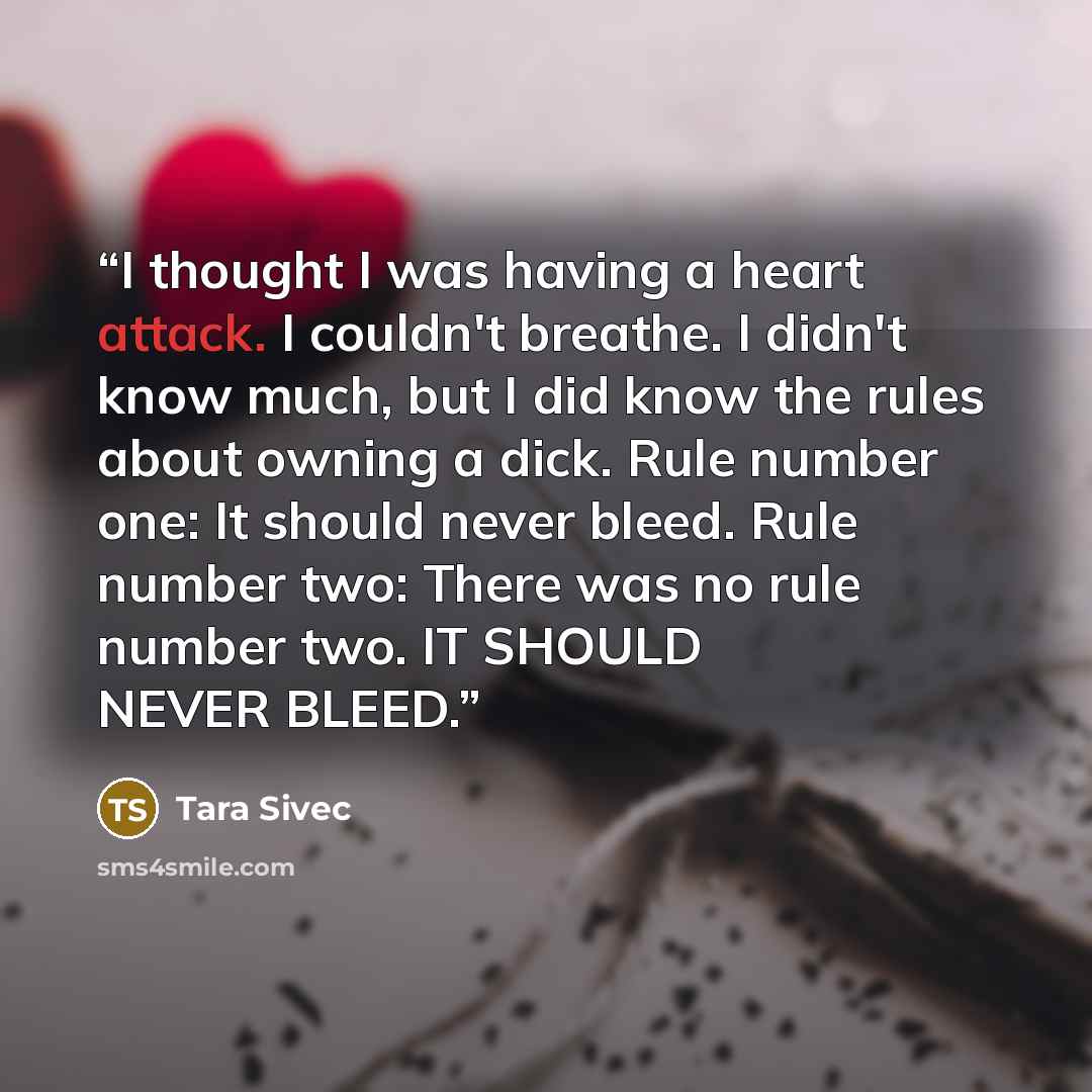 “I thought I was having a heart attack. I couldn't breathe. I didn't know much, but I did know the rules about owning a dick. Rule number one: It should never bleed. Rule number two: There was no rule number two. IT SHOULD NEVER BLEED.” quote by Tara Sivec