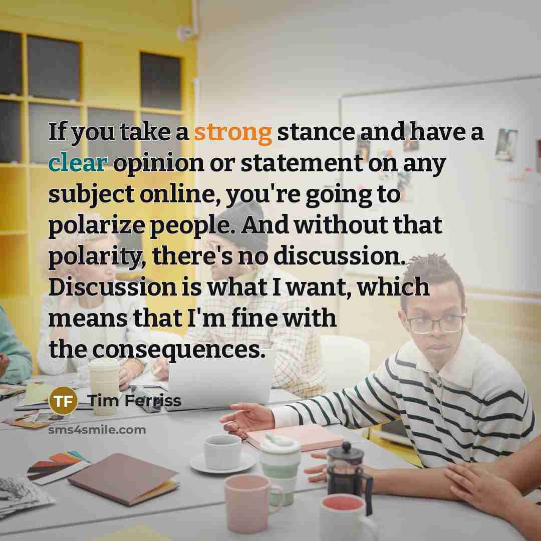 “If you take a strong stance and have a clear opinion or statement on any subject online, you're going to polarize people. And without that polarity, there's no discussion. Discussion is what I want, which means that I'm fine with the consequences.” quote by Tim Ferriss