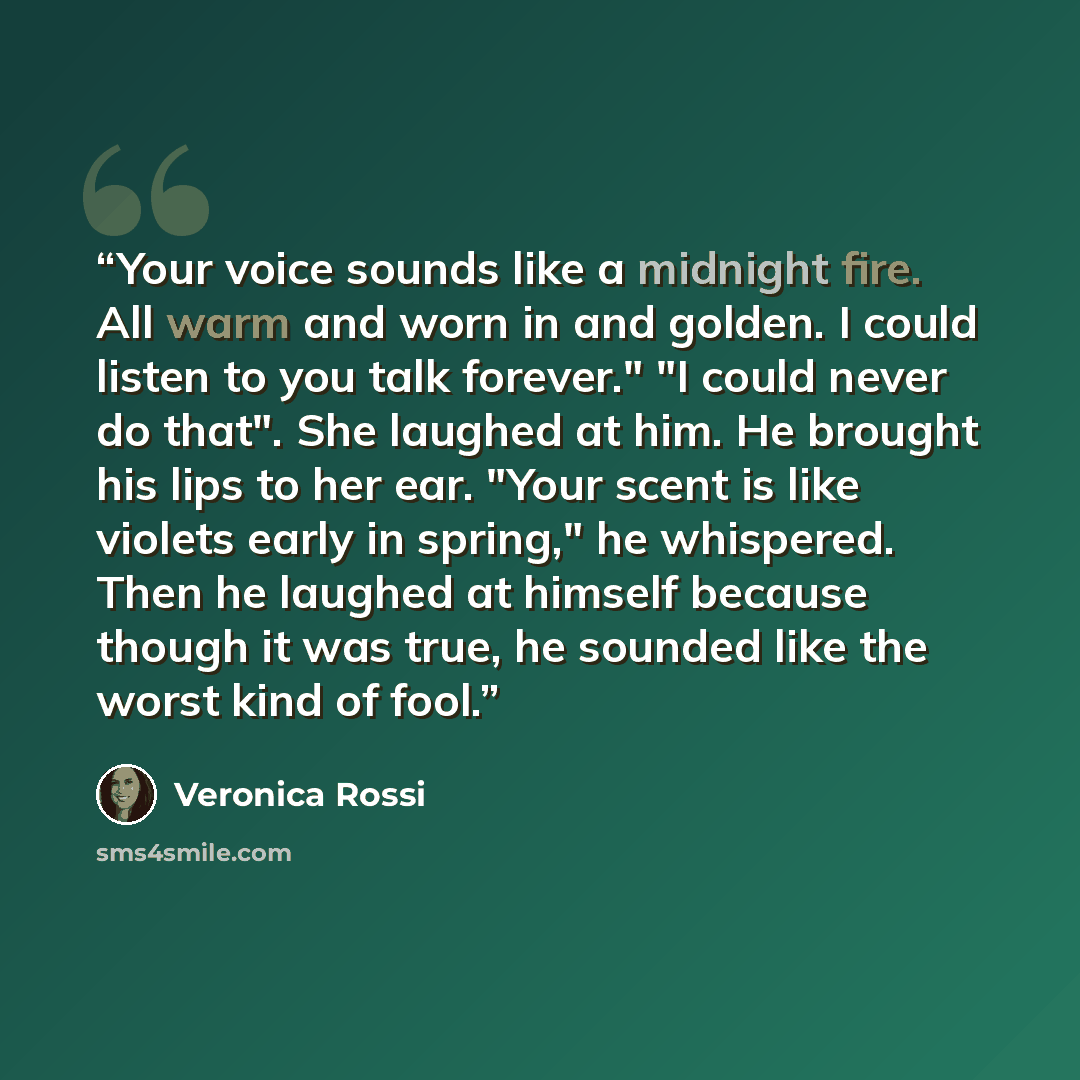 “Your voice sounds like a midnight fire. All warm and worn in and golden. I could listen to you talk forever." "I could never do that". She laughed at him. He brought his lips to her ear. "Your scent is like violets early in spring," he whispered. Then he laughed at himself because though it was…” quote by Veronica Rossi