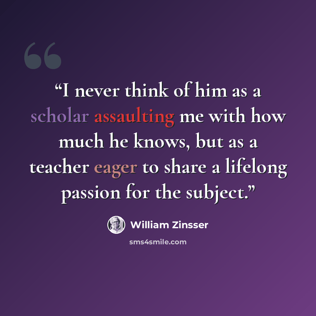 “I never think of him as a scholar assaulting me with how much he knows, but as a teacher eager to share a lifelong passion for the subject.” quote by William Zinsser