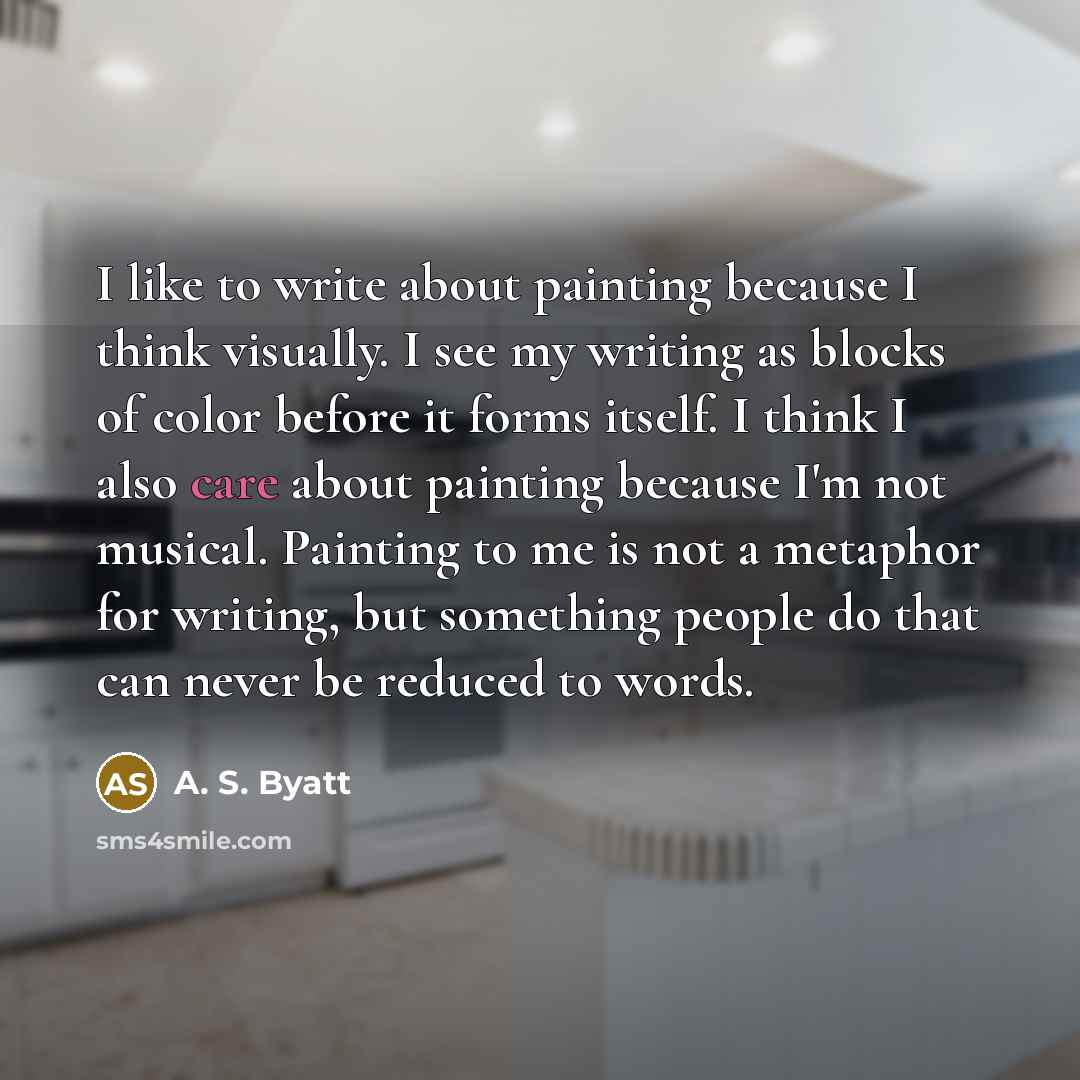 “I like to write about painting because I think visually. I see my writing as blocks of color before it forms itself. I think I also care about painting because I'm not musical. Painting to me is not a metaphor for writing, but something people do that can never be reduced to words.” quote by A. S. Byatt