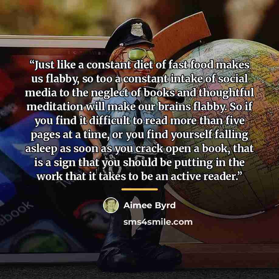 “Just like a constant diet of fast food makes us flabby, so too a constant intake of social media to the neglect of books and thoughtful meditation will make our brains flabby. So if you find it difficult to read more than five pages at a time, or you find yourself falling asleep as soon as you…” quote by Aimee Byrd