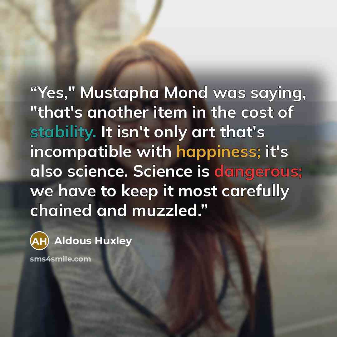 “Yes," Mustapha Mond was saying, "that's another item in the cost of stability. It isn't only art that's incompatible with happiness; it's also science. Science is dangerous; we have to keep it most carefully chained and muzzled.” quote by Aldous Huxley