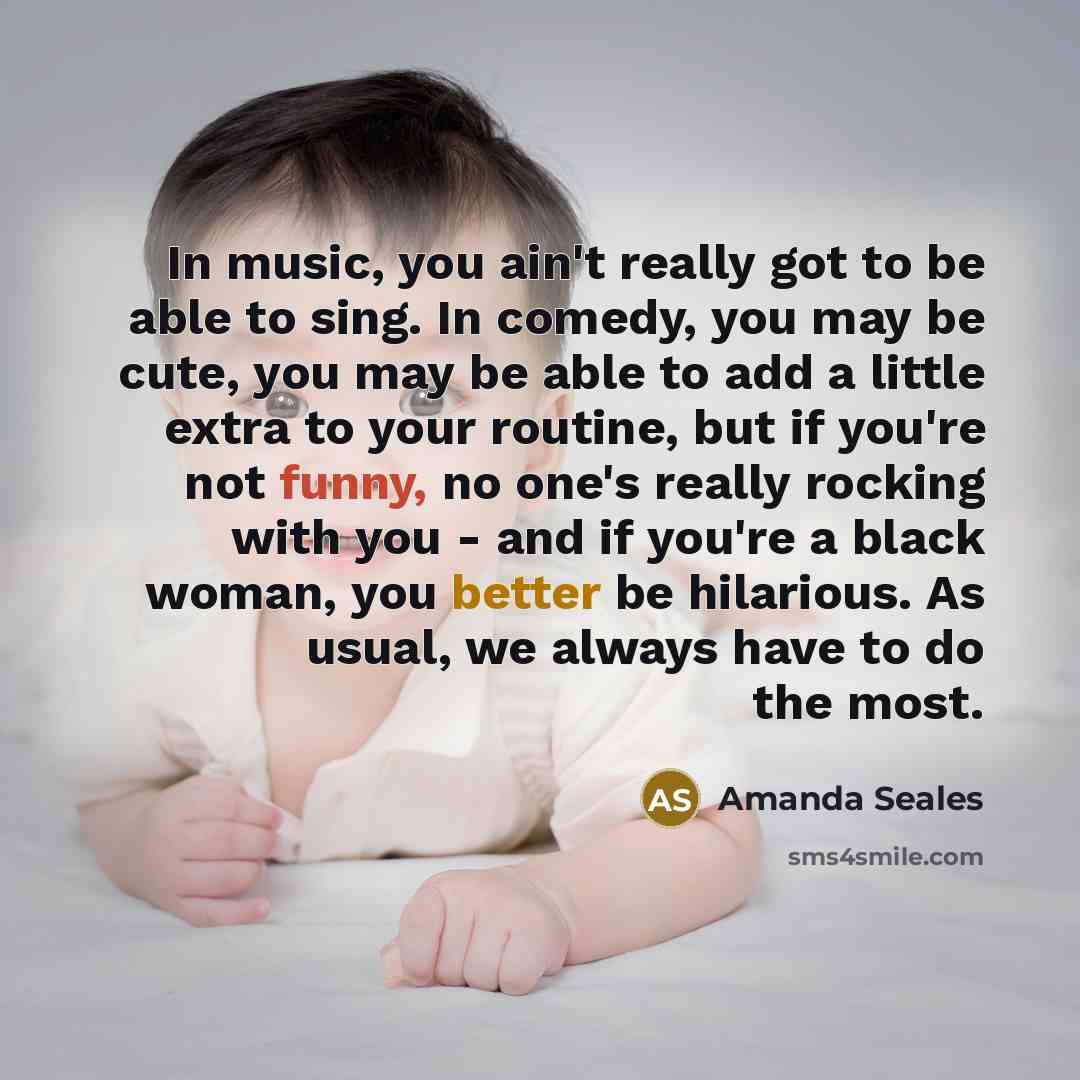 “In music, you ain't really got to be able to sing. In comedy, you may be cute, you may be able to add a little extra to your routine, but if you're not funny, no one's really rocking with you - and if you're a black woman, you better be hilarious. As usual, we always have to do the most.” quote by Amanda Seales