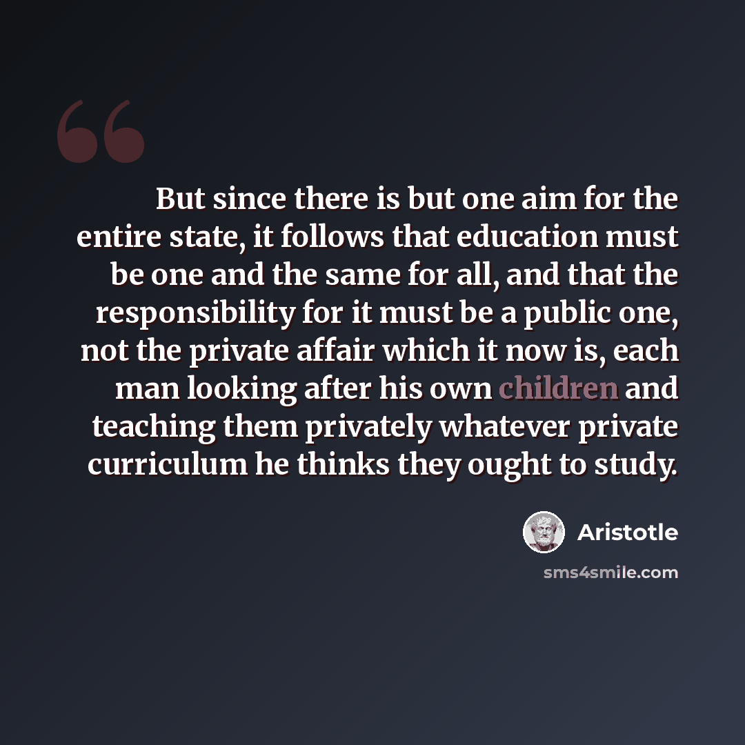 “But since there is but one aim for the entire state, it follows that education must be one and the same for all, and that the responsibility for it must be a public one, not the private affair which it now is, each man looking after his own children and teaching them privately whatever private…” quote by Aristotle