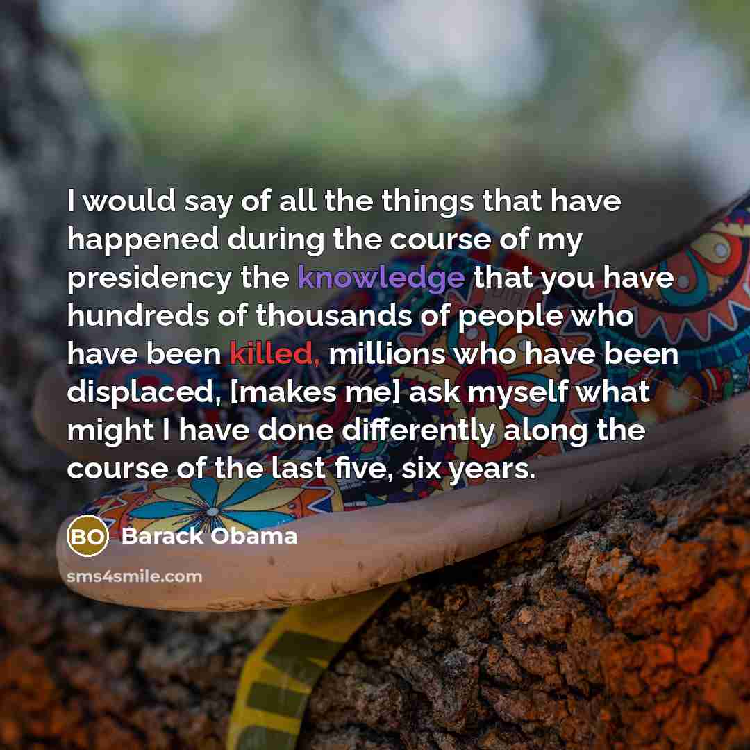 “I would say of all the things that have happened during the course of my presidency the knowledge that you have hundreds of thousands of people who have been killed, millions who have been displaced, [makes me] ask myself what might I have done differently along the course of the last five, six…” quote by Barack Obama